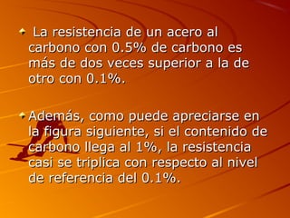 La resistencia de un acero alLa resistencia de un acero al
carbono con 0.5% de carbono escarbono con 0.5% de carbono es
más de dos veces superior a la demás de dos veces superior a la de
otro con 0.1%.otro con 0.1%.
Además, como puede apreciarse enAdemás, como puede apreciarse en
la figura siguiente, si el contenido dela figura siguiente, si el contenido de
carbono llega al 1%, la resistenciacarbono llega al 1%, la resistencia
casi se triplica con respecto al nivelcasi se triplica con respecto al nivel
de referencia del 0.1%.de referencia del 0.1%.
 