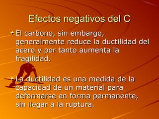 Efectos negativos del CEfectos negativos del C
El carbono, sin embargo,El carbono, sin embargo,
generalmente reduce la ductilidad delgeneralmente reduce la ductilidad del
acero y por tanto aumenta laacero y por tanto aumenta la
fragilidad.fragilidad.
La ductilidad es una medida de laLa ductilidad es una medida de la
capacidad de un material paracapacidad de un material para
deformarse en forma permanente,deformarse en forma permanente,
sin llegar a la ruptura.sin llegar a la ruptura.
 