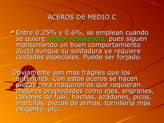 ACEROS DE MEDIO CACEROS DE MEDIO C
Entre 0.25% y 0.6%, se emplean cuandoEntre 0.25% y 0.6%, se emplean cuando
se quierese quiere mayor resistencia,mayor resistencia, pues siguenpues siguen
manteniendo un buen comportamientomanteniendo un buen comportamiento
dúctil aunque su soldadura ya requieredúctil aunque su soldadura ya requiere
cuidados especiales. Puede ser forjado.cuidados especiales. Puede ser forjado.
Obviamente son mas frágiles que losObviamente son mas frágiles que los
anteriores. Con estos aceros se hacenanteriores. Con estos aceros se hacen
piezas para maquinarias que requieranpiezas para maquinarias que requieran
mejores propiedades como ejes, engranes,mejores propiedades como ejes, engranes,
cañones de fusil, hachas, azadones, picos,cañones de fusil, hachas, azadones, picos,
martillos, piezas de armas, tornillería másmartillos, piezas de armas, tornillería más
exigente, etc..exigente, etc..
 