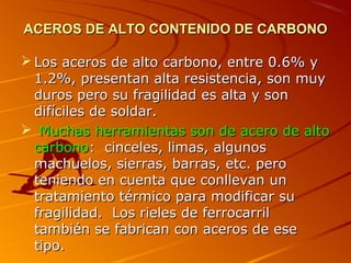 ACEROS DE ALTO CONTENIDO DE CARBONOACEROS DE ALTO CONTENIDO DE CARBONO
 Los aceros de alto carbono, entre 0.6% yLos aceros de alto carbono, entre 0.6% y
1.2%, presentan alta resistencia, son muy1.2%, presentan alta resistencia, son muy
duros pero su fragilidad es alta y sonduros pero su fragilidad es alta y son
difíciles de soldar.difíciles de soldar.
 Muchas herramientas son de acero de altoMuchas herramientas son de acero de alto
carbonocarbono: cinceles, limas, algunos: cinceles, limas, algunos
machuelos, sierras, barras, etc. peromachuelos, sierras, barras, etc. pero
teniendo en cuenta que conllevan unteniendo en cuenta que conllevan un
tratamiento térmico para modificar sutratamiento térmico para modificar su
fragilidad. Los rieles de ferrocarrilfragilidad. Los rieles de ferrocarril
también se fabrican con aceros de esetambién se fabrican con aceros de ese
tipo.tipo.
 