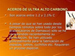 ACEROS DE ULTRA ALTO CARBONOACEROS DE ULTRA ALTO CARBONO
Son aceros entre 1.2 y 2.1% CSon aceros entre 1.2 y 2.1% C
A pesar de que se han usado desdeA pesar de que se han usado desde
tiempos remotos sobre todo por lostiempos remotos sobre todo por los
árabes(aceros de Damasco) sólo se haárabes(aceros de Damasco) sólo se ha
comprendido recientemente sucomprendido recientemente su
formulación. Se han utilizadoformulación. Se han utilizado
principalmente para la fabricación deprincipalmente para la fabricación de
espadas, sables, cuchillos etc. Requierenespadas, sables, cuchillos etc. Requieren
un proceso especial.un proceso especial.
 
