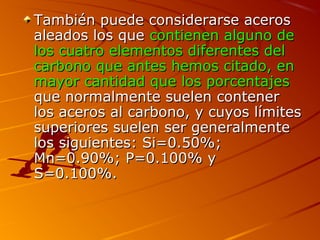 También puede considerarse acerosTambién puede considerarse aceros
aleados los quealeados los que contienen alguno decontienen alguno de
los cuatro elementos diferentes dellos cuatro elementos diferentes del
carbono que antes hemos citado, encarbono que antes hemos citado, en
mayor cantidad que los porcentajesmayor cantidad que los porcentajes
que normalmente suelen contenerque normalmente suelen contener
los aceros al carbono, y cuyos límiteslos aceros al carbono, y cuyos límites
superiores suelen ser generalmentesuperiores suelen ser generalmente
los siguientes: Si=0.50%;los siguientes: Si=0.50%;
Mn=0.90%; P=0.100% yMn=0.90%; P=0.100% y
S=0.100%.S=0.100%.
 