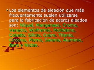 Los elementos de aleación que másLos elementos de aleación que más
frecuentemente suelen utilizarsefrecuentemente suelen utilizarse
para la fabricación de aceros aleadospara la fabricación de aceros aleados
son:son: Níquel, Manganeso, Cromo,Níquel, Manganeso, Cromo,
Vanadio, Wolframio, Molibdeno,Vanadio, Wolframio, Molibdeno,
Cobalto, Silicio, Cobre, Titanio,Cobalto, Silicio, Cobre, Titanio,
Circonio, Plomo, Selenio, Aluminio,Circonio, Plomo, Selenio, Aluminio,
Boro y NiobioBoro y Niobio..
 