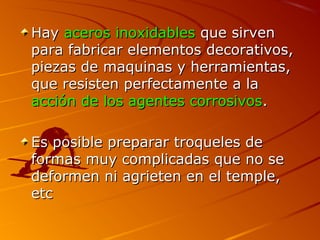 HayHay aceros inoxidablesaceros inoxidables que sirvenque sirven
para fabricar elementos decorativos,para fabricar elementos decorativos,
piezas de maquinas y herramientas,piezas de maquinas y herramientas,
que resisten perfectamente a laque resisten perfectamente a la
acción de los agentes corrosivosacción de los agentes corrosivos..
Es posible preparar troqueles deEs posible preparar troqueles de
formas muy complicadas que no seformas muy complicadas que no se
deformen ni agrieten en el temple,deformen ni agrieten en el temple,
etcetc
 