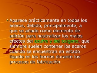 Aparece prácticamente en todos losAparece prácticamente en todos los
aceros, debido, principalmente, aaceros, debido, principalmente, a
que se añade como elemento deque se añade como elemento de
adición para neutralizar los malosadición para neutralizar los malos
efectos delefectos del azufre y del oxigenoazufre y del oxigeno, que, que
siempre suelen contener los acerossiempre suelen contener los aceros
cuando se encuentran en estadocuando se encuentran en estado
liquido en los hornos durante losliquido en los hornos durante los
procesos de fabricaciónprocesos de fabricación
 