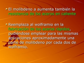 El molibdeno a aumenta también laEl molibdeno a aumenta también la
resistencia de los aceros en calienteresistencia de los aceros en caliente
Reemplaza al wolframio en laReemplaza al wolframio en la
fabricación de los aceros rápidosfabricación de los aceros rápidos,,
pudiéndose emplear para las mismaspudiéndose emplear para las mismas
aplicaciones aproximadamente unaaplicaciones aproximadamente una
parte de molibdeno por cada dos departe de molibdeno por cada dos de
wolframio.wolframio.
 