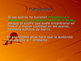ManganesoManganeso
Si los aceros no tuvieranSi los aceros no tuvieran Manganeso niManganeso ni
Molibdeno, no se podrían laminar ni forjarMolibdeno, no se podrían laminar ni forjar,,
porque el azufre que suele encontrarse enporque el azufre que suele encontrarse en
mayor o menor cantidad en los aceros,mayor o menor cantidad en los aceros,
formaría sulfuros de hierro.formaría sulfuros de hierro.
En cantidades altas hace que la austenitaEn cantidades altas hace que la austenita
sea estable a T ambiente.sea estable a T ambiente.
..
 