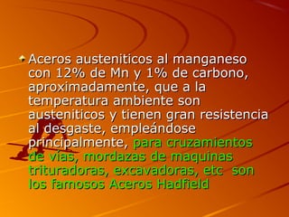 Aceros austeniticos al manganesoAceros austeniticos al manganeso
con 12% de Mn y 1% de carbono,con 12% de Mn y 1% de carbono,
aproximadamente, que a laaproximadamente, que a la
temperatura ambiente sontemperatura ambiente son
austeniticos y tienen gran resistenciaausteniticos y tienen gran resistencia
al desgaste, empleándoseal desgaste, empleándose
principalmente,principalmente, para cruzamientospara cruzamientos
de vías, mordazas de maquinasde vías, mordazas de maquinas
trituradoras, excavadoras, etc sontrituradoras, excavadoras, etc son
los famosos Aceros Hadfieldlos famosos Aceros Hadfield
 