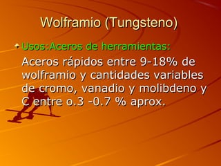 Wolframio (Tungsteno)Wolframio (Tungsteno)
Usos:Aceros de herramientas:Usos:Aceros de herramientas:
Aceros rápidos entre 9-18% deAceros rápidos entre 9-18% de
wolframio y cantidades variableswolframio y cantidades variables
de cromo, vanadio y molibdeno yde cromo, vanadio y molibdeno y
C entre o.3 -0.7 % aprox.C entre o.3 -0.7 % aprox.
 