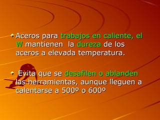 Aceros paraAceros para trabajos en caliente, eltrabajos en caliente, el
WW mantienen lamantienen la durezadureza de losde los
aceros a elevada temperatura.aceros a elevada temperatura.
Evita que seEvita que se desafilen o ablandendesafilen o ablanden
las herramientas, aunque lleguen alas herramientas, aunque lleguen a
calentarse a 500º o 600ºcalentarse a 500º o 600º
 