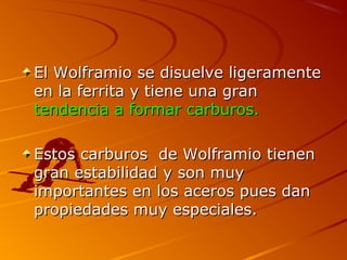El Wolframio se disuelve ligeramenteEl Wolframio se disuelve ligeramente
en la ferrita y tiene una granen la ferrita y tiene una gran
tendencia a formar carburos.tendencia a formar carburos.
Estos carburos de Wolframio tienenEstos carburos de Wolframio tienen
gran estabilidad y son muygran estabilidad y son muy
importantes en los aceros pues danimportantes en los aceros pues dan
propiedades muy especiales.propiedades muy especiales.
 