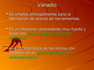 VanadioVanadio
Se emplea principalmente para laSe emplea principalmente para la
fabricación de aceros de herramientas.fabricación de aceros de herramientas.
Es un elemento desoxidante muy fuerte yEs un elemento desoxidante muy fuerte y
tiene unatiene una gran tendencia a formargran tendencia a formar
carburos.carburos.
Una característica de los aceros conUna característica de los aceros con
vanadio, es suvanadio, es su gran resistencia algran resistencia al
ablandamientoablandamiento
 