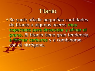 TitanioTitanio
Se suele añadir pequeñas cantidadesSe suele añadir pequeñas cantidades
de titanio a algunos acerosde titanio a algunos aceros muymuy
especiales para desoxidar y afinar elespeciales para desoxidar y afinar el
grano.grano. El titanio tiene gran tendenciaEl titanio tiene gran tendencia
a formar carburosa formar carburos y a combinarsey a combinarse
con el nitrógeno.con el nitrógeno.
 
