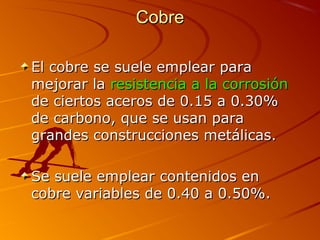 CobreCobre
El cobre se suele emplear paraEl cobre se suele emplear para
mejorar lamejorar la resistencia a la corrosiónresistencia a la corrosión
de ciertos aceros de 0.15 a 0.30%de ciertos aceros de 0.15 a 0.30%
de carbono, que se usan parade carbono, que se usan para
grandes construcciones metálicas.grandes construcciones metálicas.
Se suele emplear contenidos enSe suele emplear contenidos en
cobre variables de 0.40 a 0.50%.cobre variables de 0.40 a 0.50%.
 