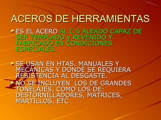 ACEROS DE HERRAMIENTASACEROS DE HERRAMIENTAS
ES EL ACEROES EL ACERO AL C ó ALEADO CAPAZ DEAL C ó ALEADO CAPAZ DE
SER TEMPLADO y REVENIDO YSER TEMPLADO y REVENIDO Y
FABRICADO EN CONDICIONESFABRICADO EN CONDICIONES
ESPECIALESESPECIALES..
SE USAN EN HTAS. MANUALES YSE USAN EN HTAS. MANUALES Y
MECÁNICAS Y DONDE SE REQUIERAMECÁNICAS Y DONDE SE REQUIERA
RESISTENCIA AL DESGASTE.RESISTENCIA AL DESGASTE.
NO SE INCLUYEN LOS DE GRANDESNO SE INCLUYEN LOS DE GRANDES
TONELAJES, COMO LOS DE:TONELAJES, COMO LOS DE:
DESTORNILLADORES, MATRICES,DESTORNILLADORES, MATRICES,
MARTILLOS, ETCMARTILLOS, ETC
 