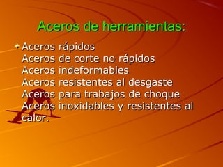 Aceros de herramientas:Aceros de herramientas:
Aceros rápidosAceros rápidos
Aceros de corte no rápidosAceros de corte no rápidos
Aceros indeformablesAceros indeformables
Aceros resistentes al desgasteAceros resistentes al desgaste
Aceros para trabajos de choqueAceros para trabajos de choque
Aceros inoxidables y resistentes alAceros inoxidables y resistentes al
calor.calor.
 