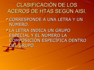 CLASIFICACIÓN DE LOSCLASIFICACIÓN DE LOS
ACEROS DE HTAS SEGÚN AISI.ACEROS DE HTAS SEGÚN AISI.
CORRESPONDE A UNA LETRA Y UNCORRESPONDE A UNA LETRA Y UN
NÚMERO.NÚMERO.
LA LETRA INDICA UN GRUPOLA LETRA INDICA UN GRUPO
ESPECIAL Y EL NÚMERO LAESPECIAL Y EL NÚMERO LA
COMPOSICIÓN ESPECÍFICA DENTROCOMPOSICIÓN ESPECÍFICA DENTRO
DEL GRUPO.DEL GRUPO.
 