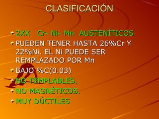 CLASIFICACIÓNCLASIFICACIÓN
2XX Cr- Ni- Mn AUSTENÍTICOS2XX Cr- Ni- Mn AUSTENÍTICOS
PUEDEN TENER HASTA 26%Cr YPUEDEN TENER HASTA 26%Cr Y
22%Ni. EL Ni PUEDE SER22%Ni. EL Ni PUEDE SER
REMPLAZADO POR MnREMPLAZADO POR Mn
BAJO %C(0.03)BAJO %C(0.03)
NO TEMPLABLES.NO TEMPLABLES.
NO MAGNÉTICONO MAGNÉTICOSS..
MUY DÚCTILESMUY DÚCTILES
 
