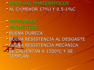 SERIE 4XXSERIE 4XX MARTENSÍTICOSMARTENSÍTICOS
AL Cr(MENOR 17%) Y 0.5-1%CAL Cr(MENOR 17%) Y 0.5-1%C
TEMPLABLESTEMPLABLES
MAGNÉTICOSMAGNÉTICOS
BUENA DUREZABUENA DUREZA
BUENA RESISTENCIA AL DESGASTEBUENA RESISTENCIA AL DESGASTE
BUENA RESISTENCIA MECÁNICABUENA RESISTENCIA MECÁNICA
SE CALIENTAN A 1200ºC Y SESE CALIENTAN A 1200ºC Y SE
TEMPLANTEMPLAN
 