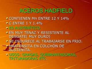 ACEROS HADFIELDACEROS HADFIELD
CONTIENEN Mn ENTRE 12 Y 14%CONTIENEN Mn ENTRE 12 Y 14%
C ENTRE 1 Y 1.4%C ENTRE 1 Y 1.4%
ES AUSTENÍTICOES AUSTENÍTICO
EN MUY TENAZ Y RESISTENTE ALEN MUY TENAZ Y RESISTENTE AL
DESGATE( MUY DURO)DESGATE( MUY DURO)
SE ENDURECE AL TRABAJARSE EN FRIO.SE ENDURECE AL TRABAJARSE EN FRIO.
MARTENSITA EN COLCHÓN DEMARTENSITA EN COLCHÓN DE
AUSTENITA.AUSTENITA.
USOS: GRAGAS, QUEBRANTADORAS,USOS: GRAGAS, QUEBRANTADORAS,
TRITURADORAS ETCTRITURADORAS ETC..
 