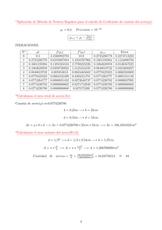 *Aplicaci´on de M´etodo de Newton Rapshon para el calculo de Coeﬁciente de cuant´ıa del acero(ρ):
ρi = 0,5; Precision = 10−10
ρi+1 = ρi − f(ρi)
f (ρi)
ITERACIONES:
No
ρi f(ρi) f (ρi) ρi+1 Error
0 0.5 2.4566902794 10.8 0.2725286778 0.2274713222
1 0.2725286778 0.6105697884 5.4316767968 0.1601195984 0.1124090794
2 0.1601195984 0.1491024534 2.7788225226 0.1064628959 0.0536567025
3 0.1064628959 0.0339726923 1.5125243435 0.0840019732 0.0224609227
4 0.0840019732 0.005953018 0.9824465682 0.0779425923 0.0060593809
5 0.0779425923 0.0004332499 0.8394451791 0.0774264777 0.0005161146
6 0.0774264777 0.0000031432 0.8272648737 0.0774226782 0.0000037995
7 0.0774226782 0.0000000002 0.8271752049 0.0774226780 0.0000000002
8 0.0774226780 0.0000000000 0.827175200 0.0774226780 0.0000000000
*Calculamos el ´area total de acero(As):
Cuant´ıa de acero(ρ) es:0,0774226780
b = 0,25m −→ b = 25cm
d = 0,55m −→ d = 55cm
As = ρ ∗ b ∗ d −→ As = 0,0774226780 ∗ 25cm ∗ 55cm −→ As = 106,4561823cm2
*Calculamos el ´area unitario del acero(Φ1/2):
d = 1/2 −→ d = 1/2 ∗ 2,54cm −→ d = 1,27cm
A = π ∗ d2
4
−→ A = π ∗ 1,272
4
−→ A = 1,266768698cm2
Cantidad de aceros = As
A
= 106,4561823cm2
1,266768698cm2 = 84,03758513 ∼= 84
3
 