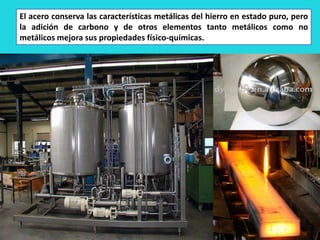 El acero conserva las características metálicas del hierro en estado puro, pero
la adición de carbono y de otros elementos tanto metálicos como no
metálicos mejora sus propiedades físico-químicas.
 