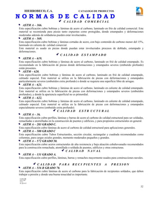 HIERROBECO, C.A. CATALOGO DE PRODUCTOS
32
N O R M A S D E C A L I D A D
 C A L I D A D C O M E R C I A L
 ASTM A – 366.
Esta especificación cubre bobinas y láminas de acero al carbono, laminado en frío de calidad comercial. Este
material se recomienda para piezas tanto expuestas como protegidas, donde estampados y deformaciones
moderadas además de soldaduras pueden estar involucrados.
 ASTM A – 569.
Esta especificación cubre bobinas y láminas cortadas de acero, con bajo contenido de carbono menor del 15%,
laminado en caliente de calidad comercial.
Este material es usado en piezas donde puedan estar involucrados procesos de doblado, estampado y
deformaciones.
 C A L I D A D E S T A M P A D O
 ASTM A – 619.
Esta especificación cubre bobinas y láminas de acero al carbono, laminado en frió de calidad estampado. Es
recomendado en la fabricación de piezas donde deformaciones y estampados severos (embutido profundo)
están presentes.
 ASTM – 620.
Esta especificación cubre bobinas y láminas de acero al carbono, laminado en frió de calidad estampado,
calmado especial. Este material se utiliza en la fabricación de piezas con deformaciones y estampados
particularmente severos (embutidos extra profundo) o donde se requiera una superficie libre de arrugas.
 ASTM A – 621.
Esta especificación cubre bobinas y láminas de acero al carbono, laminado en caliente de calidad estampado.
Este material se utiliza en la fabricación de piezas con deformaciones y estampados severos (embutidos
profundos), y donde la apariencia superficial no es primordial.
 ASTM A – 622.
Esta especificación cubre bobinas y láminas de acero al carbono, laminado en caliente de calidad estampado,
calmado especial. Este material se utiliza en la fabricación de piezas con deformaciones y estampados
especialmente severos (embutido extra profundo).
 C A L I D A D E S T R U C T U R A L
 ASTM A – 36.
Esta especificación cubre perfiles, láminas y barras de acero al carbono de calidad estructural para ser soldadas,
remachadas o atornilladas en la construcción de puentes y edificios, y para propósitos estructurales en general.
 ASTM A – 283 GRADO C.
Esta especificación cubre láminas de acero al carbono de calidad estructural para aplicaciones generales.
 ASTM A – 500 GRADO C
Esta especificación cubre Tubos Estructurales, sección circular, rectangular y cuadrada recomendadas como
columnas, para cargas axiales grandes, momento moderados pequeños y grandes.
 ASTM A – 572 GRADO 50.
Esta especificación cubre aceros estructurales de alta resistencia y baja aleación cobaltovanadio recomendados
para la construcción remachada, atornillada o soldada de puentes, edificios y otras estructuras.
 C A L I D A D N A V A L
 ASTM A – 131 GRADO A.
Esta especificación cubre perfiles, láminas, barras y remaches mayormente usados para construcciones navales.
 C A L I D A D P A R A R E C I P I E N T E S A P R E S I O N
 ASTM A – 516 B GRADO 70.
Esta especificación cubre láminas de acero al carbono para la fabricación de recipientes soldados, que deben
trabajar a presión y donde una buena tenacidad es importante.
F-AVE-100
EM: 07/00
CD: 0
RI: 05-05-07
 
