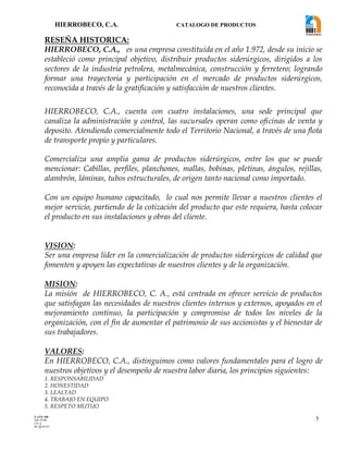 HIERROBECO, C.A. CATALOGO DE PRODUCTOS
5
RESEÑA HISTORICA:
HIERROBECO, C.A., es una empresa constituida en el año 1.972, desde su inicio se
estableció como principal objetivo, distribuir productos siderúrgicos, dirigidos a los
sectores de la industria petrolera, metalmecánica, construcción y ferretero; logrando
formar una trayectoria y participación en el mercado de productos siderúrgicos,
reconocida a través de la gratificación y satisfacción de nuestros clientes.
HIERROBECO, C.A., cuenta con cuatro instalaciones, una sede principal que
canaliza la administración y control, las sucursales operan como oficinas de venta y
deposito. Atendiendo comercialmente todo el Territorio Nacional, a través de una flota
de transporte propio y particulares.
Comercializa una amplia gama de productos siderúrgicos, entre los que se puede
mencionar: Cabillas, perfiles, planchones, mallas, bobinas, pletinas, ángulos, rejillas,
alambrón, láminas, tubos estructurales, de origen tanto nacional como importado.
Con un equipo humano capacitado, lo cual nos permite llevar a nuestros clientes el
mejor servicio, partiendo de la cotización del producto que este requiera, hasta colocar
el producto en sus instalaciones y obras del cliente.
VISION:
Ser una empresa líder en la comercialización de productos siderúrgicos de calidad que
fomenten y apoyen las expectativas de nuestros clientes y de la organización.
MISION:
La misión de HIERROBECO, C. A., está centrada en ofrecer servicio de productos
que satisfagan las necesidades de nuestros clientes internos y externos, apoyados en el
mejoramiento continuo, la participación y compromiso de todos los niveles de la
organización, con el fin de aumentar el patrimonio de sus accionistas y el bienestar de
sus trabajadores.
VALORES:
En HIERROBECO, C.A., distinguimos como valores fundamentales para el logro de
nuestros objetivos y el desempeño de nuestra labor diaria, los principios siguientes:
1. RESPONSABILIDAD
2. HONESTIDAD
3. LEALTAD
4. TRABAJO EN EQUIPO
5. RESPETO MUTUO
F-AVE-100
EM: 07/00
CD: 0
RI: 05-05-07
 