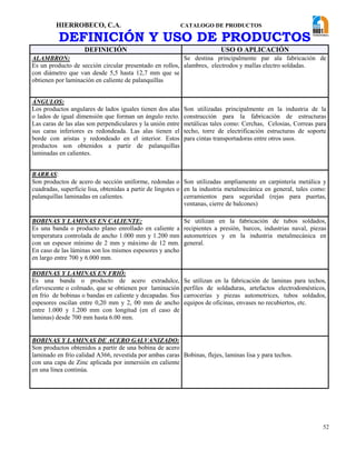 HIERROBECO, C.A. CATALOGO DE PRODUCTOS
52
DEFINICIÓN Y USO DE PRODUCTOS
DEFINICIÓN USO O APLICACIÓN
ALAMBRON:
Es un producto de sección circular presentado en rollos,
con diámetro que van desde 5,5 hasta 12,7 mm que se
obtienen por laminación en caliente de palanquillas
Se destina principalmente par ala fabricación de
alambres, electrodos y mallas electro soldadas.
ÁNGULOS:
Los productos angulares de lados iguales tienen dos alas
o lados de igual dimensión que forman un ángulo recto.
Las caras de las alas son perpendiculares y la unión entre
sus caras inferiores es redondeada. Las alas tienen el
borde con aristas y redondeado en el interior. Estos
productos son obtenidos a partir de palanquillas
laminadas en calientes.
Son utilizadas principalmente en la industria de la
construcción para la fabricación de estructuras
metálicas tales como: Cerchas, Celosias, Correas para
techo, torre de electrificación estructuras de soporte
para cintas transportadoras entre otros usos.
BARRAS:
Son productos de acero de sección uniforme, redondas o
cuadradas, superficie lisa, obtenidas a partir de lingotes o
palanquillas laminadas en calientes.
Son utilizadas ampliamente en carpintería metálica y
en la industria metalmecánica en general, tales como:
cerramientos para seguridad (rejas para puertas,
ventanas, cierre de balcones)
BOBINAS Y LAMINAS EN CALIENTE:
Es una banda o producto plano enrollado en caliente a
temperatura controlada de ancho 1.000 mm y 1.200 mm
con un espesor mínimo de 2 mm y máximo de 12 mm.
En caso de las láminas son los mismos espesores y ancho
en largo entre 700 y 6.000 mm.
Se utilizan en la fabricación de tubos soldados,
recipientes a presión, barcos, industrias naval, piezas
automotrices y en la industria metalmecánica en
general.
BOBINAS Y LAMINAS EN FRIÓ:
Es una banda o producto de acero extradulce,
efervescente o colmado, que se obtienen por laminación
en frío de bobinas o bandas en caliente y decapadas. Sus
espesores oscilan entre 0,20 mm y 2, 00 mm de ancho
entre 1.000 y 1.200 mm con longitud (en el caso de
laminas) desde 700 mm hasta 6.00 mm.
Se utilizan en la fabricación de laminas para techos,
perfiles de soldaduras, artefactos electrodomésticos,
carrocerías y piezas automotrices, tubos soldados,
equipos de oficinas, envases no recubiertos, etc.
BOBINAS Y LAMINAS DE ACERO GALVANIZADO:
Son productos obtenidos a partir de una bobina de acero
laminado en frío calidad A366, revestida por ambas caras
con una capa de Zinc aplicada por inmersión en caliente
en una línea continúa.
Bobinas, flejes, laminas lisa y para techos.
 