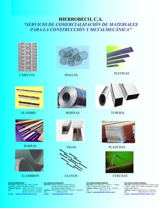 HIERROBECO, C.A. CATALOGO DE PRODUCTOS
60
HIERROBECO, C.A.
“SERVICIO DE COMERCIALIZACIÓN DE MATERIALES
PARA LA CONSTRUCCIÓN Y METALMECÁNICA”
OFICINA PRINCIPAL:
Dirección: Urbanización Palo Verde, Avenida
la Industria, Edificio Hierrobeco. Caracas.
Teléfonos: Masters: (0212) 251.61.22 / 251.66.22
Fax: (0212) 251.20.06 / 251.44.89
(0212) 251.63.35 / 251.60.19
E-mail: ventasccs@hierrobeco.com
CABILLAS MALLAS
PLETINAS
ALAMBRE BOBINAS TUBERÍA
ESTRUCTURAL
BARRAS VIGAS PLANCHAS
ALAMBRON CLAVOS CERCHAS
SUCURSAL SAN JOAQUIN
Dirección: Edificio Hierrobeco, Fundo Chiva de
Casabe, Carretera Nacional Guacara.
San Joaquín, Estado Carabobo.
Teléfonos: Central: (0245) 552.02.36 / 552.04.77 / 552.08.52
Fax: (0245) 552.04.76.
E-mail: ventassjq@hierrobeco.com
SUCURSAL BARQUISIMETO:
Dirección: Zona Industrial 1, Carrera 4, Esquina
Calle 15. Barquisimeto, Estado Lara.
Teléfonos: Masters: (0251) 237.36.36 / 236.69.20
Fax: (0251) 237.11.55.
E-mail: ventasbqto@hierrobeco.com
SUCURSAL PUERTO ORDAZ:
Dirección: Zona Industrial Matanzas, Carretera vieja
a Sidor, Parcela 503, Edificio Hierrobeco. Puerto
Ordaz, Estado Bolívar.
Teléfonos: Masters: (0286) 994.19.11/ 994.20.44
Fax. (0286) 994.02.72./ 994.10.73
E-mail: ventasoriente@hierrobeco.com
 
