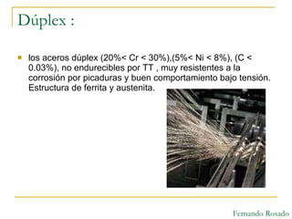 Dúplex : los aceros dúplex (20%< Cr < 30%),(5%< Ni < 8%), (C < 0.03%), no endurecibles por TT , muy resistentes a la corrosión por picaduras y buen comportamiento bajo tensión. Estructura de ferrita y austenita. Fernando Rosado 