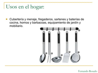 Usos en el hogar:  Cubertería y menaje, fregaderos, sartenes y baterías de cocina, hornos y barbacoas, equipamiento de jardín y mobiliario.  Fernando Rosado 