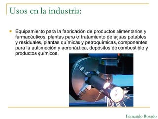 Usos en la industria:  Equipamiento para la fabricación de productos alimentarios y farmacéuticos, plantas para el tratamiento de aguas potables y residuales, plantas químicas y petroquímicas, componentes para la automoción y aeronáutica, depósitos de combustible y productos químicos.  Fernando Rosado 