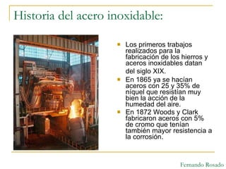 Historia del acero inoxidable: Los primeros trabajos realizados para la fabricación de los hierros y aceros inoxidables datan del siglo XIX.   En 1865 ya se hacían aceros con 25 y 35% de níquel que resistían muy bien la acción de la humedad del aire. En 1872 Woods y Clark fabricaron aceros con 5% de cromo que tenían también mayor resistencia a la corrosión. Fernando Rosado 