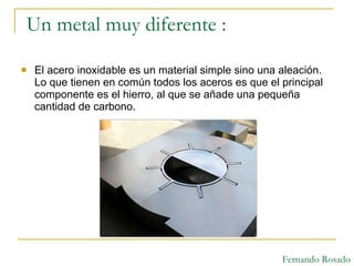 Un metal muy diferente : El acero inoxidable es un material simple sino una aleación. Lo que tienen en común todos los aceros es que el principal componente es el hierro, al que se añade una pequeña cantidad de carbono.  Fernando Rosado 