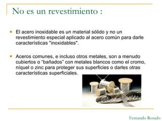 No es un revestimiento : El acero inoxidable es un material sólido y no un revestimiento especial aplicado al acero común para darle características "inoxidables".  Aceros comunes, e incluso otros metales, son a menudo cubiertos o “bañados” con metales blancos como el cromo, níquel o zinc para proteger sus superficies o darles otras características superficiales.  Fernando Rosado 