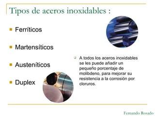 Tipos de aceros inoxidables : Ferríticos  Martensíticos  Austeníticos  Duplex A todos los aceros inoxidables se les puede añadir un pequeño porcentaje de molibdeno, para mejorar su resistencia a la corrosión por cloruros. Fernando Rosado 