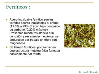 Ferríticos : Acero inoxidable ferrítico son los llamdos aceros inoxidables al cromo (11.5% a 23% Cr) con bajo contenido de carbono (0.20% máximo). Presentan buena resistencia a la corrosión y resistencia mecánica, se endurecen por trabajo en frío y son magnéticos. Se llaman ferríticos, porque tienen una estructura metalográfica formada básicamente por ferrita. Fernando Rosado 