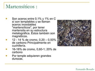 Martensíticos : Son aceros entre 0,1% y 1% en C sí son templables y se llaman aceros inoxidables "martensíticos", por tener martensita en su estructura metalográfica. Éstos también son magnéticos.  12 - 14 % de cromo, 0,20 – 0,50% de carbono Principalmente en cuchillería. 16-18% de cromo, 0,60-1; 20% de carbono  Por temple adquieren grandes durezas. Fernando Rosado 