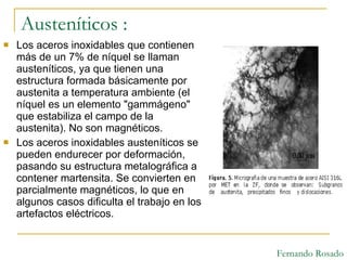 Austeníticos : Los aceros inoxidables que contienen más de un 7% de níquel se llaman austeníticos, ya que tienen una estructura formada básicamente por austenita a temperatura ambiente (el níquel es un elemento "gammágeno" que estabiliza el campo de la austenita). No son magnéticos. Los aceros inoxidables austeníticos se pueden endurecer por deformación, pasando su estructura metalográfica a contener martensita. Se convierten en parcialmente magnéticos, lo que en algunos casos dificulta el trabajo en los artefactos eléctricos. Fernando Rosado 