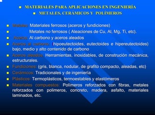 MATERIALES PARA APLICACIONES EN INGENIERÍA
          METALES, CERÁMICOS Y POLÍMEROS

Metales: Materiales ferrosos (aceros y fundiciones)
         Metales no ferrosos ( Aleaciones de Cu, Al, Mg, Ti, etc).
 Aceros: Al carbono y aceros aleados
Aceros al carbono: (hipoeutectoides, eutectoides e hipereutectoides)
bajo, medio y alto contenido de carbono
Aceros aleados: Herramientas, inoxidables, de construción mecánica,
estructurales.
Fundiciones: (gris, blanca, nodular, de grafito compacto, aleadas, etc)
Cerámicos: Tradicionales y de ingeniería
Plásticos: Termoplásticos, termoestables y elastómeros
Materiales compuestos: Polímeros reforzados con fibras, metales
reforzados con polimeros, concreto, madera, asfalto, materiales
laminados, etc.
 