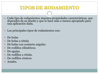  Cada tipo de rodamientos muestra propiedades características, que
dependen de su diseño y que lo hace más o menos apropiado para
una aplicación dada.
 Los principales tipos de rodamientos son:
 De bolas
 De bolas a rótula
 De bolas con contacto angular.
 De rodillos cilíndricos.
 De agujas.
 De rodillos a rótula.
 De rodillos cónicos.
 Axiales.
 