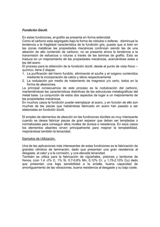 Fundición Dúctil. 
En estas fundiciones, el grafito se presenta en forma esferoidal. 
Como el carbono esta segregado bajo la forma de nódulos o esferas, disminuye la 
tendencia a la fragilidad característica de la fundición gris, puesto que si bien en 
las zonas metálicas las propiedades mecánicas continúan siendo las de una 
aleación de alto contenido de carbono, no se presenta ahora la tendencia a la 
transmisión de esfuerzos o roturas a través de las laminas de grafito. Esto se 
traduce en un mejoramiento de las propiedades mecánicas, acercándose estas a 
las del acero. 
El proceso para la obtención de la fundición dúctil, desde el punto de vista físico – 
químico, tiene 2 etapas: 
1. La purificación del hierro fundido, eliminando el azufre y el oxigeno contenidos 
mediante la incorporación de calcio y silicio respectivamente 
2. La nodulación por medio de tratamiento de magnesio y/o cerio, todos en la 
forma de aleaciones. 
La principal consecuencia de este proceso es la nodulización del carbono, 
manteniéndose las características distintivas de las estructuras metalográficas del 
metal base. La conjunción de estos dos aspectos da lugar a un mejoramiento de 
las propiedades mecánicas. 
En muchos casos la fundición puede reemplazar al acero, y en función de ello son 
muchas de las piezas que habiéndose fabricado en acero han pasado a ser 
elaboradas en fundición dúctil. 
El empleo de elementos de aleación en las fundiciones dúctiles es muy interesante 
cuando se desea fabricar piezas de gran espesor que deban ser templadas o 
normalizadas para conseguir altos niveles de dureza o resistencia. En esos casos 
los elementos aleantes sirven principalmente para mejorar la templabilidad, 
mejorándose también la tenacidad. 
Ejemplos de Utilización. 
Una de las aplicaciones más interesantes de estas fundiciones es la fabricación de 
grandes cilindros de laminación, dado que presentan una gran resistencia al 
desgaste, al calor y a la corrosión, y una elevada tenacidad. 
También se utiliza para la fabricación de cigüeñales, pistones y tambores de 
frenos, (con 1,4 -2% C, 1% Si, 0,7-0,8% Mn, 0,12% Cr, y 1,75-2,10% Cu) dado 
que presentan una baja sensibilidad a la entalla, buena capacidad de 
amortiguamiento de las vibraciones, buena resistencia al desgaste y su bajo coste. 
 