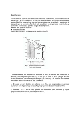 Los Bronces 
Los auténticos bronces son aleaciones de cobre y de estaño, con contenidos que 
varían del 2 al 20% de estaño, ya que por encima de esta proporción el material se 
vuelve frágil. Se caracterizan por una buena resistencia, tenacidad, y resistencia al 
desgaste y a la corrosión. Por todo ello se utilizan en engranajes, rodamientos y 
elementos sometidos a grandes cargas de compresión. 
Existen dos tipos de Bronces: 
• Bronces Simples. 
Están descriptos por el diagrama de equilibrio Cu-Sn. 
Industrialmente, los bronces no exceden el 20% de estaño, se exceptúan el 
bronce para campanas (20–25%Sn) en los que la fase δ , dura y frágil, da una 
buena sonoridad, y el bronce para espejos (30–35%Sn). Los bronces industriales 
se dividen por consiguiente en dos categorías: 
o Bronces α : son dúctiles en caliente y en frío, sus propiedades mecánicas 
aumentan con el porcentaje en estaño y la proporción de deformación en frío. 
o Bronces α +δ : es el caso general de aleaciones para fundición y cuyas 
propiedades varían con el porcentaje de fase δ . 
 