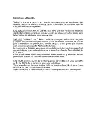 Ejemplos de utilización. 
Todos los aceros al carbono son aceros para construcciones mecánicas, son 
aquellos destinados a la fabricación de piezas o elementos de maquinas, motores 
o equipos mecánicos en general. 
SAE 1040: Contiene 0,40% C. Debido a que tiene una gran resistencia mecánica 
distribuida homogéneamente en toda su sección, se utiliza, entre otras cosas, para 
la fabricación de árboles de transmisión y ejes. 
SAE 1010: Contiene 0,10% C. Debido a que tiene una gran resistencia al desgaste 
y un gran endurecimiento superficial dado por un tratamiento superficial, se utilizan 
para la fabricación de planchuelas, perfiles, chapas, y toda pieza que necesite 
gran resistencia al desgaste. Aceros estructurales. 
La resistencia al desgaste viene dada por un tratamiento termoquímico superficial 
que posibilita un gran endurecimiento de la superficie. (Fuente: Templabilidad de 
P. J. Maroni) 
Estos aceros tienen buena maquinabilidad, buena ductilidad y tenacidad, lo que 
permite que puedan ser utilizados como aceros estructurales. 
SAE 12L14: Contiene 0,14% de C máximo, posee contenidos de P y S y plomo Pb 
de 0,15 a 0,35%. Se lo denomina acero «de corte libre». 
Tiene alta velocidad de mecanizado y 100% de maquinabilidad. No sirven en caso 
de utilización bajo condiciones muy severas. 
Se los utiliza para la fabricación de hojalata, chapas para embutido y estampado. 
 