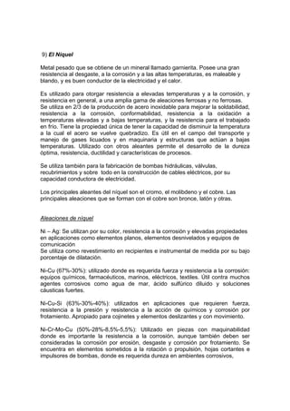 9) El Níquel 
Metal pesado que se obtiene de un mineral llamado garnierita. Posee una gran 
resistencia al desgaste, a la corrosión y a las altas temperaturas, es maleable y 
blando, y es buen conductor de la electricidad y el calor. 
Es utilizado para otorgar resistencia a elevadas temperaturas y a la corrosión, y 
resistencia en general, a una amplia gama de aleaciones ferrosas y no ferrosas. 
Se utiliza en 2/3 de la producción de acero inoxidable para mejorar la soldabilidad, 
resistencia a la corrosión, conformabilidad, resistencia a la oxidación a 
temperaturas elevadas y a bajas temperaturas, y la resistencia para el trabajado 
en frío. Tiene la propiedad única de tener la capacidad de disminuir la temperatura 
a la cual el acero se vuelve quebradizo. Es útil en el campo del transporte y 
manejo de gases licuados y en maquinaria y estructuras que actúan a bajas 
temperaturas. Utilizado con otros aleantes permite el desarrollo de la dureza 
óptima, resistencia, ductilidad y características de procesos. 
Se utiliza también para la fabricación de bombas hidráulicas, válvulas, 
recubrimientos y sobre todo en la construcción de cables eléctricos, por su 
capacidad conductora de electricidad. 
Los principales aleantes del níquel son el cromo, el molibdeno y el cobre. Las 
principales aleaciones que se forman con el cobre son bronce, latón y otras. 
Aleaciones de níquel 
Ni – Ag: Se utilizan por su color, resistencia a la corrosión y elevadas propiedades 
en aplicaciones como elementos planos, elementos desnivelados y equipos de 
comunicación 
Se utiliza como revestimiento en recipientes e instrumental de medida por su bajo 
porcentaje de dilatación. 
Ni-Cu (67%-30%): utilizado donde es requerida fuerza y resistencia a la corrosión: 
equipos químicos, farmacéuticos, marinos, eléctricos, textiles. Útil contra muchos 
agentes corrosivos como agua de mar, ácido sulfúrico diluido y soluciones 
cáusticas fuertes. 
Ni-Cu-Si (63%-30%-40%): utilizados en aplicaciones que requieren fuerza, 
resistencia a la presión y resistencia a la acción de químicos y corrosión por 
frotamiento. Apropiado para cojinetes y elementos deslizantes y con movimiento. 
Ni-Cr-Mo-Cu (50%-28%-8,5%-5,5%): Utilizado en piezas con maquinabilidad 
donde es importante la resistencia a la corrosión, aunque también deben ser 
consideradas la corrosión por erosión, desgaste y corrosión por frotamiento. Se 
encuentra en elementos sometidos a la rotación o propulsión, hojas cortantes e 
impulsores de bombas, donde es requerida dureza en ambientes corrosivos, 
 