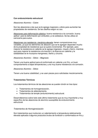 Con endurecimiento estructural 
Aleaciones Aluminio – Cobre 
Son las aleaciones a las que se le agrega magnesio y silicio para aumentar las 
propiedades de resistencia. Se las clasifica según su uso. 
Aleaciones para deformación plástica: buena resistencia a la corrosión, buena 
aptitud para la deformación por embutido y a la soldadura. Se las utiliza en 
carrocería para autos. 
Aleaciones con resistencia mecánica elevada: tienen composiciones muy 
variables, ya que los elementos de aleación que se le agregan dependen mucho 
de la propiedad de resistencia que se quiera incrementar. Por ejemplo, para 
mejorar la resistencia en caliente se le agrega magnesio, níquel y hierro, mientras 
que para mejorar la resistencia a la tracción y la fluencia en caliente y la 
soldabilidad se le incorpora manganeso, titanio y circonio. 
Aleaciones Aluminio – Silicio – Magnesio 
Tienen una buena aptitud para el conformado en caliente y en frío, un buen 
comportamiento a bajas temperaturas y una muy buena resistencia a la corrosión. 
Aleaciones Aluminio – Silicio 
Tienen una buena colabilidad, y se usan piezas poco solicitadas mecánicamente. 
Tratamientos Térmicos 
Los tratamientos térmicos de las aleaciones se pueden dividir en tres tipos: 
• Tratamientos de homogeneización, 
• Tratamientos de ablandamiento, 
• Tratamientos de temple (endurecimiento) estructural. 
Desarrollaremos sobre todo este último tratamiento que es muy importante y muy 
específico de las aleaciones de aluminio susceptible de endurecimiento 
estructural. 
Tratamientos de Homogeneización 
Son tratamientos que involucran un calentamiento a temperatura relativamente 
elevada aplicada a algunos productos brutos de fundición o conformados en frío y 
 