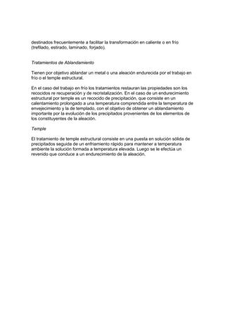 destinados frecuentemente a facilitar la transformación en caliente o en frío 
(trefilado, estirado, laminado, forjado). 
Tratamientos de Ablandamiento 
Tienen por objetivo ablandar un metal o una aleación endurecida por el trabajo en 
frío o el temple estructural. 
En el caso del trabajo en frío los tratamientos restauran las propiedades son los 
recocidos re recuperación y de recristalización. En el caso de un endurecimiento 
estructural por temple es un recocido de precipitación, que consiste en un 
calentamiento prolongado a una temperatura comprendida entre la temperatura de 
envejecimiento y la de templado, con el objetivo de obtener un ablandamiento 
importante por la evolución de los precipitados provenientes de los elementos de 
los constituyentes de la aleación. 
Temple 
El tratamiento de temple estructural consiste en una puesta en solución sólida de 
precipitados seguida de un enfriamiento rápido para mantener a temperatura 
ambiente la solución formada a temperatura elevada. Luego se le efectúa un 
revenido que conduce a un endurecimiento de la aleación. 
 