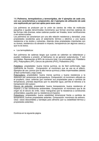 14) Polímeros, termoplásticos y termorrígidos, dar 4 ejemplos de cada uno, 
con sus características y composición, dar 2 ejemplos de utilización de cada 
uno explicando por qué son aptos para esos usos: 
Los polímeros se producen por la unión de cientos de miles de moléculas 
pequeñas e iguales denominadas monómeros que forman enormes cadenas de 
las formas más diversas, estas cadenas pueden ser lineales, tener ramificaciones 
o ser entrecruzadas. 
Los polímeros se caracterizan por una alta relación resistencia y densidad, unas 
propiedades excelentes para el aislamiento térmico y eléctrico y una buena 
resistencia a los ácidos y solventes. Además otras propiedades importantes son 
su dureza, resistencia a la abrasión e impacto, transparencia (en algunos casos) y 
que no es tóxico. 
• Los termoplásticos: 
Son polímeros de cadenas largas que cuando se calientan se reblandecen y 
pueden moldearse a presión, al fabricarse no se generan subproductos. Y son 
reciclables. Representan el 80% de consumo total. Los principales son: Polietileno 
(PE), Polipropileno (PP), Cloruro de polivinilo (PVC), Poliestireno (PS). 
Polietileno: propiedades: buena inercia química, es de fácil conformado, bajo 
coeficiente de fricción. Composición: el monómero que se usa es el etileno. 
Ejemplos de uso: pomos (por la alta inercia química) y telas impermeables (debido 
al fácil conformado y bajo costo). 
Polipropileno: propiedades: buena inercia química y buena resistencia a la 
distorsión por variaciones de temperatura. Composición: el monómero utilizado es 
el propileno. Usos: cañerías (por mantener sus propiedades pese a cambios de 
temperatura), prendas deportivas (por no absorber agua, permite el retirarse a la 
transpiración del cuerpo) 
Cloruro de polivinilo: propiedades: buena transparencia, buena resistencia al 
impacto y a las condiciones ambientales. Composición: el monómero que le da 
origen es el cloruro de vinilo. Usos: mangueras (por la resistencia a condiciones 
ambientales), juguetes (por su resistencia al impacto). 
Poliestireno: propiedades: buena estabilidad dimensional frente a cambios de 
temperatura, buenas propiedades aislantes. Composición: monómero de estireno. 
Usos: vasos descartables y bandejas para alimento (por su estabilidad térmica y 
propiedades aislantes). 
Continúa en la siguiente página 
 