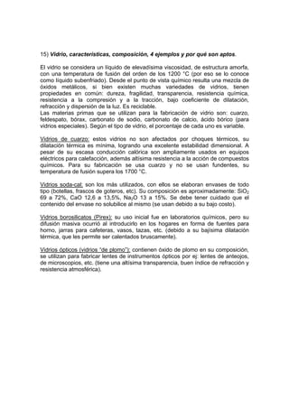 15) Vidrio, características, composición, 4 ejemplos y por qué son aptos. 
El vidrio se considera un líquido de elevadísima viscosidad, de estructura amorfa, 
con una temperatura de fusión del orden de los 1200 °C (por eso se lo conoce 
como líquido subenfriado). Desde el punto de vista químico resulta una mezcla de 
óxidos metálicos, si bien existen muchas variedades de vidrios, tienen 
propiedades en común: dureza, fragilidad, transparencia, resistencia química, 
resistencia a la compresión y a la tracción, bajo coeficiente de dilatación, 
refracción y dispersión de la luz. Es reciclable. 
Las materias primas que se utilizan para la fabricación de vidrio son: cuarzo, 
feldespato, bórax, carbonato de sodio, carbonato de calcio, ácido bórico (para 
vidrios especiales). Según el tipo de vidrio, el porcentaje de cada uno es variable. 
Vidrios de cuarzo: estos vidrios no son afectados por choques térmicos, su 
dilatación térmica es mínima, logrando una excelente estabilidad dimensional. A 
pesar de su escasa conducción calórica son ampliamente usados en equipos 
eléctricos para calefacción, además altísima resistencia a la acción de compuestos 
químicos. Para su fabricación se usa cuarzo y no se usan fundentes, su 
temperatura de fusión supera los 1700 °C. 
Vidrios soda-cal: son los más utilizados, con ellos se elaboran envases de todo 
tipo (botellas, frascos de goteros, etc). Su composición es aproximadamente: SiO2 
69 a 72%, CaO 12,6 a 13,5%, Na2O 13 a 15%. Se debe tener cuidado que el 
contenido del envase no solubilice al mismo (se usan debido a su bajo costo). 
Vidrios borosilicatos (Pirex): su uso inicial fue en laboratorios químicos, pero su 
difusión masiva ocurrió al introducirlo en los hogares en forma de fuentes para 
horno, jarras para cafeteras, vasos, tazas, etc. (debido a su bajísima dilatación 
térmica, que les permite ser calentados bruscamente). 
Vidrios ópticos (vidrios “de plomo”): contienen óxido de plomo en su composición, 
se utilizan para fabricar lentes de instrumentos ópticos por ej: lentes de anteojos, 
de microscopios, etc. (tiene una altísima transparencia, buen índice de refracción y 
resistencia atmosférica). 
 
